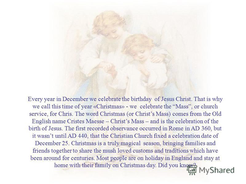 Every year in December we celebrate the birthday of Jesus Christ. That is why we call this time of year «Christmas» - we celebrate the Mass, or church service, for Chris. The word Christmas (or Christs Mass) comes from the Old English name Cristes Ma