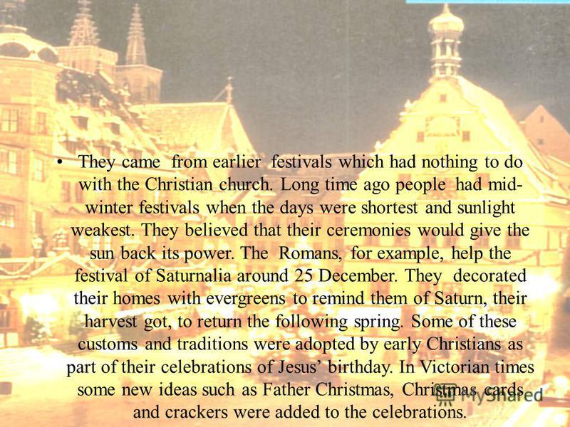 They came from earlier festivals which had nothing to do with the Christian church. Long time ago people had mid- winter festivals when the days were shortest and sunlight weakest. They believed that their ceremonies would give the sun back its power