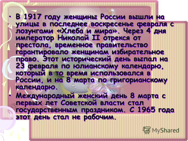 В 1917 году женщины России вышли на улицы в последнее воскресенье февраля с лозунгами «Хлеба и мира». Через 4 дня император Николай II отрекся от престола, временное правительство гарантировало женщинам избирательное право. Этот исторический день вып