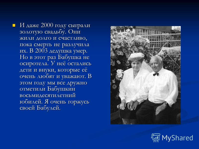 И даже 2000 году сыграли золотую свадьбу. Они жили долго и счастливо, пока смерть не разлучила их. В 2003 дедушка умер. Но в этот раз Бабушка не осиро