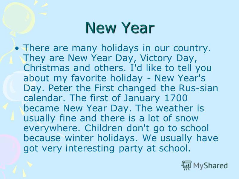 There are many holidays in our country. They are New Year Day, Victory Day, Christmas and others. I'd like to tell you about my favorite holiday - New Year's Day. Peter the First changed the Rus-sian calendar. The first of January 1700 became New Yea