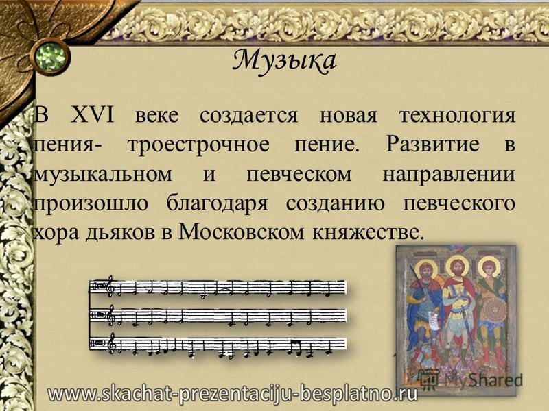 Музыка В XVI веке создается новая технология пения- троестрочное пение. Развитие в музыкальном и певческом направлении произошло благодаря созданию певческого хора дьяков в Московском княжестве.