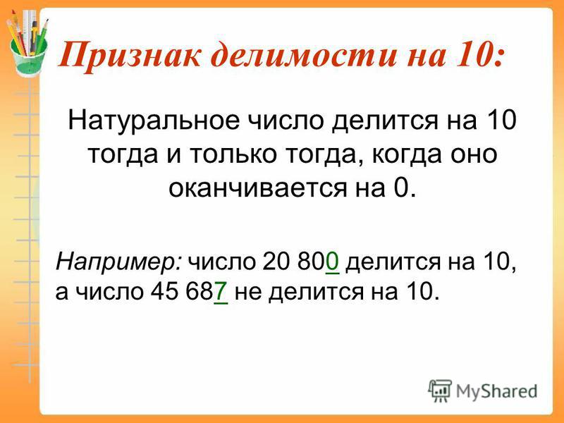 Признак делимости на 10: Натуральное число делится на 10 тогда и только тогда, когда оно оканчивается на 0. Например: число 20 800 делится на 10, а число 45 687 не делится на 10.