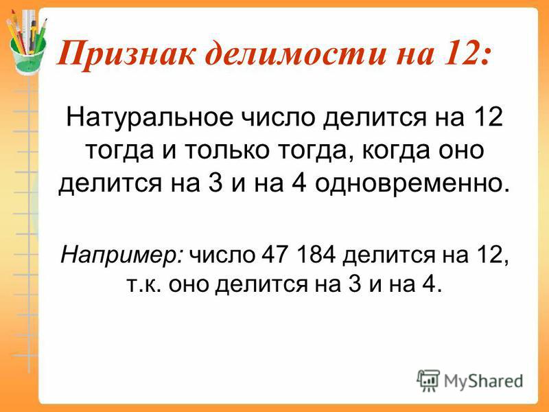Признак делимости на 12: Натуральное число делится на 12 тогда и только тогда, когда оно делится на 3 и на 4 одновременно. Например: число 47 184 делится на 12, т.к. оно делится на 3 и на 4.