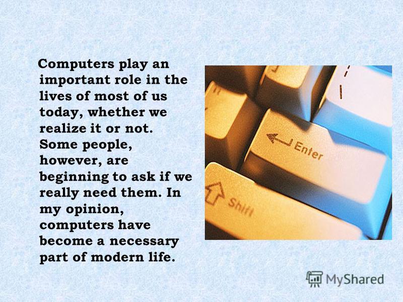 Computers play an important role in the lives of most of us today, whether we realize it or not. Some people, however, are beginning to ask if we really need them. In my opinion, computers have become a necessary part of modern life.