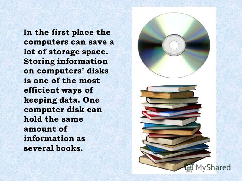 In the first place the computers can save a lot of storage space. Storing information on computers disks is one of the most efficient ways of keeping data. One computer disk can hold the same amount of information as several books.