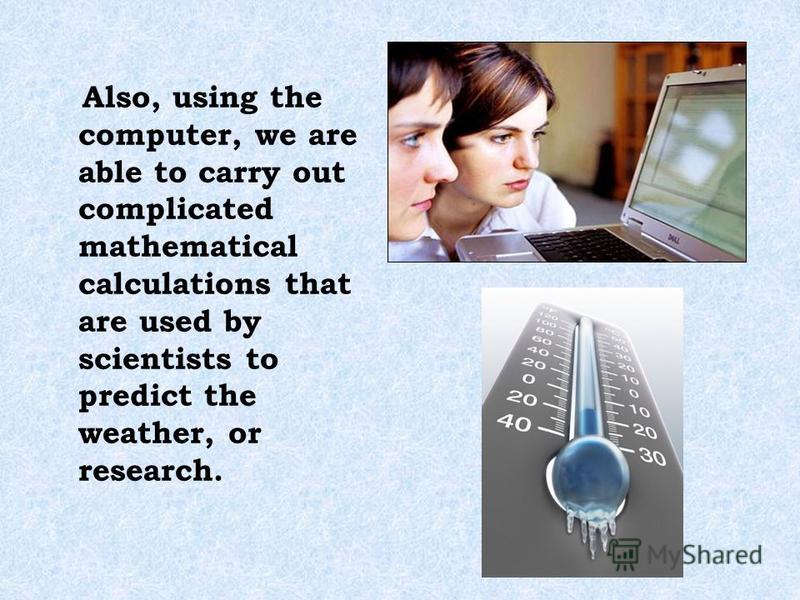 Also, using the computer, we are able to carry out complicated mathematical calculations that are used by scientists to predict the weather, or research.