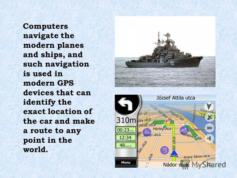 Computers navigate the modern planes and ships, and such navigation is used in modern GPS devices that can identify the exact location of the car and make a route to any point in the world.
