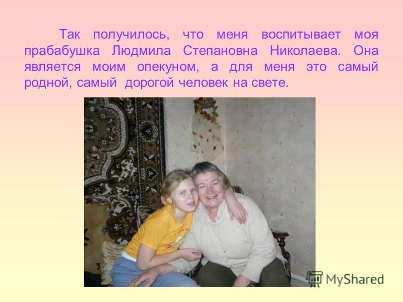 Так получилось, что меня воспитывает моя прабабушка Людмила Степановна Николаева. Она является моим опекуном, а для меня это самый родной, самый дорогой человек на свете.