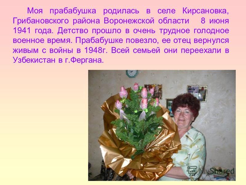 Моя прабабушка родилась в селе Кирсановка, Грибановского района Воронежской области 8 июня 1941 года. Детство прошло в очень трудное голодное военное время. Прабабушке повезло, ее отец вернулся живым с войны в 1948 г. Всей семьей они переехали в Узбе