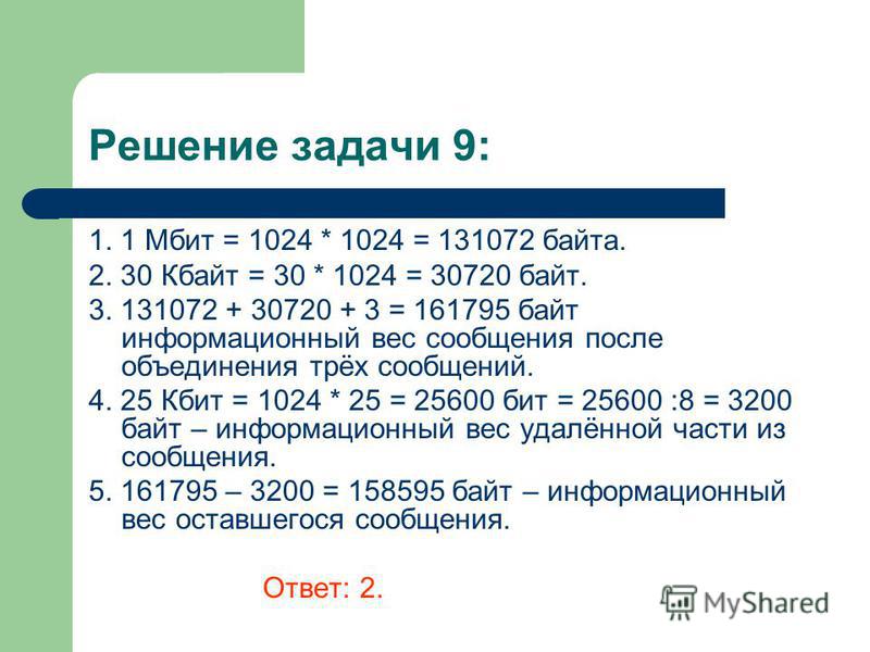 Решение задачи 9: 1. 1 Мбит = 1024 * 1024 = 131072 байта. 2. 30 Кбайт = 30 * 1024 = 30720 байт. 3. 131072 + 30720 + 3 = 161795 байт информационный вес сообщения после объединения трёх сообщений. 4. 25 Кбит = 1024 * 25 = 25600 бит = 25600 :8 = 3200 ба