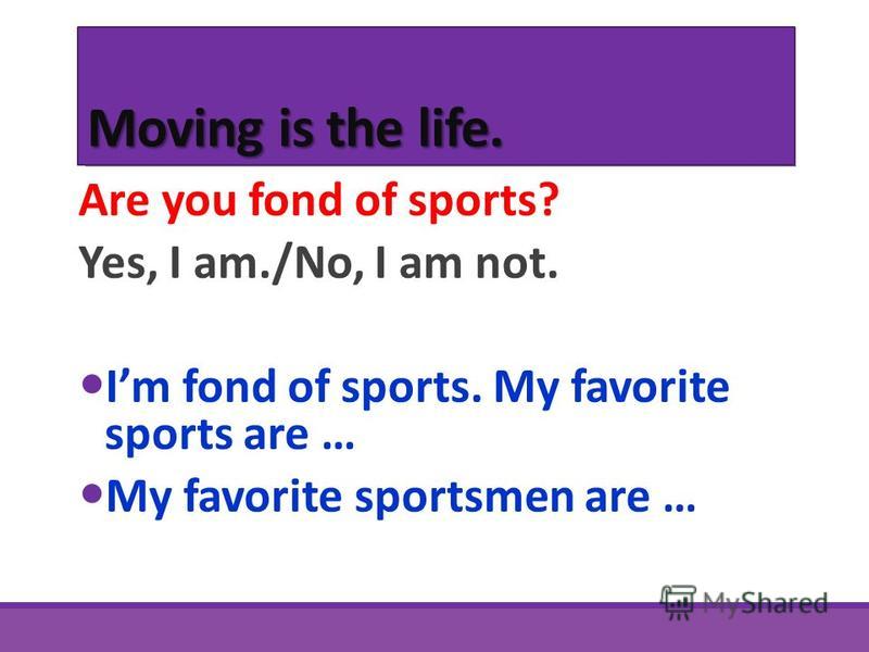 Moving is the life. Are you fond of sports? Yes, I am./No, I am not. Im fond of sports. My favorite sports are … My favorite sportsmen are …