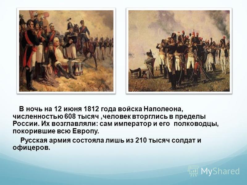 В ночь на 12 июня 1812 года войска Наполеона, численностью 608 тысяч,человек вторглись в пределы России. Их возглавляли: сам император и его полководцы, покорившие всю Европу. Русская армия состояла лишь из 210 тысяч солдат и офицеров.