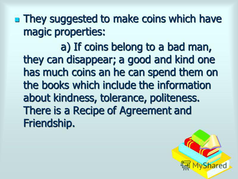 They suggested to make coins which have magic properties: a) If coins belong to a bad man, they can disappear; a good and kind one has much coins an he can spend them on the books which include the information about kindness, tolerance, politeness. T