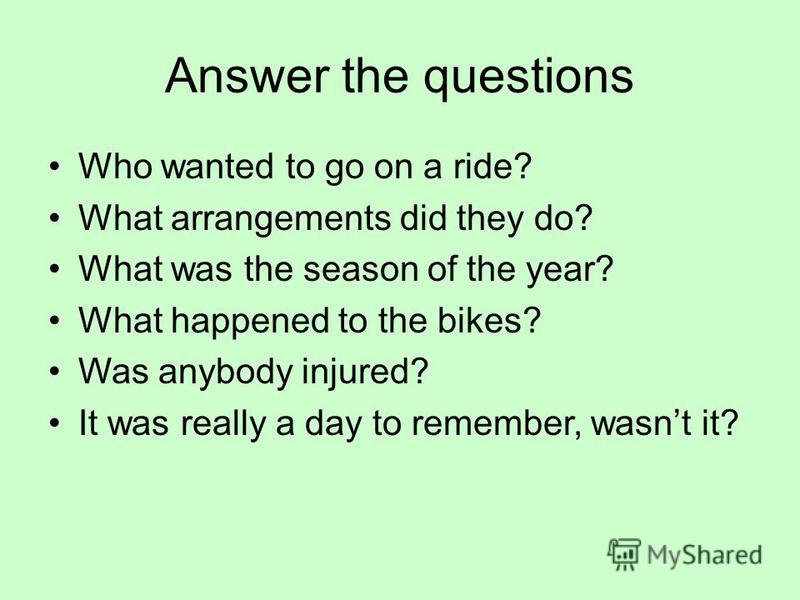 Answer the questions Who wanted to go on a ride? What arrangements did they do? What was the season of the year? What happened to the bikes? Was anybody injured? It was really a day to remember, wasnt it?