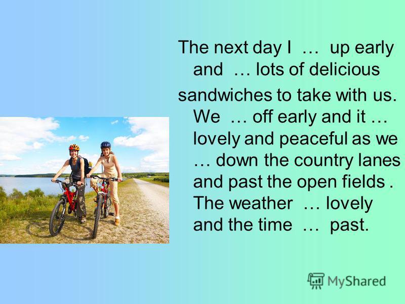 The next day I … up early and … lots of delicious sandwiches to take with us. We … off early and it … lovely and peaceful as we … down the country lanes and past the open fields. The weather … lovely and the time … past.