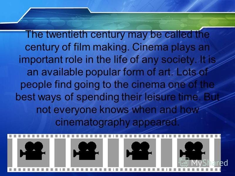 The twentieth century may be called the century of film making. Cinema plays an important role in the life of any society. It is an available popular form of art. Lots of people find going to the cinema one of the best ways of spending their leisure 