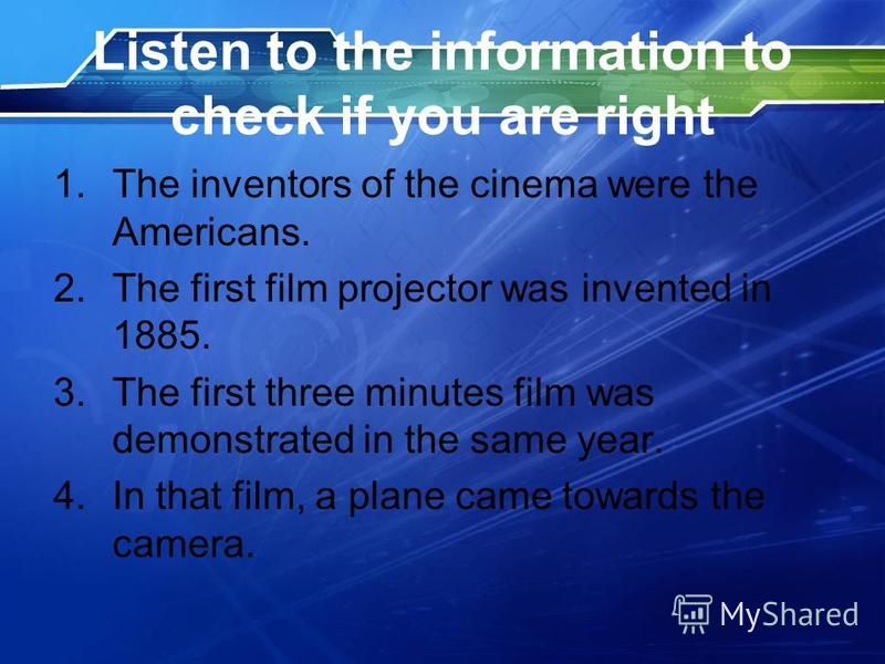 Listen to the information to check if you are right 1.The inventors of the cinema were the Americans. 2.The first film projector was invented in 1885. 3.The first three minutes film was demonstrated in the same year. 4.In that film, a plane came towa