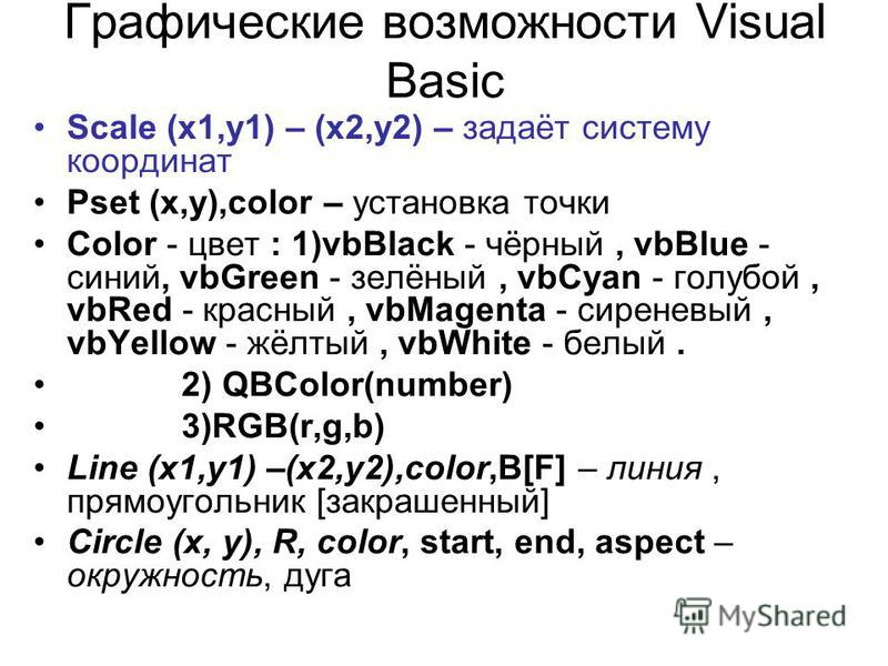 Графические возможности Visual Basic Scale (x1,y1) – (x2,y2) – задаёт систему координат Pset (x,y),color – установка точки Color - цвет : 1)vbBlack - чёрный, vbBlue - синий, vbGreen - зелёный, vbCyan - голубой, vbRed - красный, vbMagenta - сиреневый,