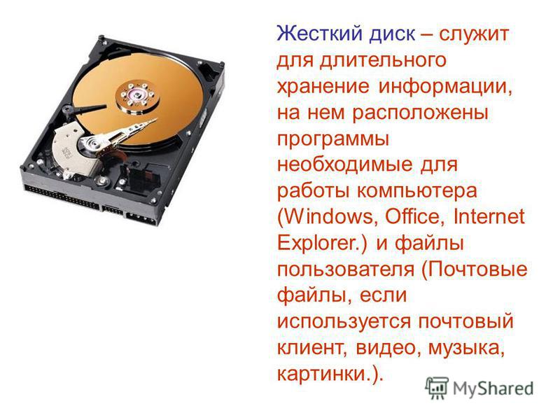 Жесткий диск – служит для длительного хранение информации, на нем расположены программы необходимые для работы компьютера (Windows, Office, Internet Explorer.) и файлы пользователя (Почтовые файлы, если используется почтовый клиент, видео, музыка, ка