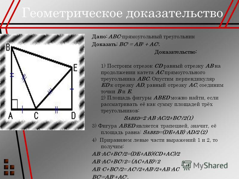 Геометрическое доказательство Дано: ABC-прямоугольный треугольник Доказать: BC ² = AB ² + AC ². Доказательство: 1) Построим отрезок CD равный отрезку AB на продолжении катета AC прямоугольного треугольника ABC. Опустим перпендикуляр ED к отрезку AD, 