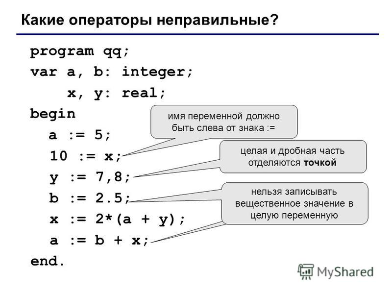 program qq; var a, b: integer; x, y: real; begin a := 5; 10 := x; y := 7,8; b := 2.5; x := 2*(a + y); a := b + x; end. Какие операторы неправильные? имя переменной должно быть слева от знака := целая и дробная часть отделяются точкой нельзя записыват