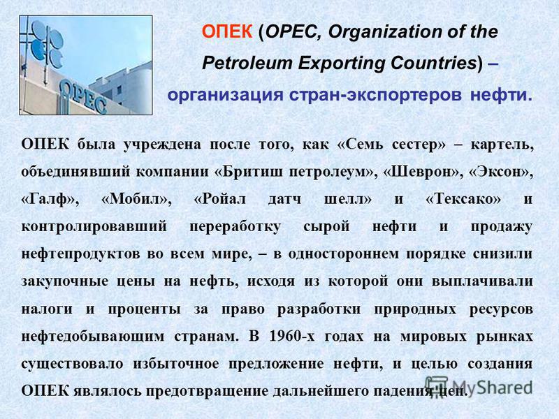 ОПЕК (OPEC, Organization of the Petroleum Exporting Countries) – организация стран-экспортеров нефти. ОПЕК была учреждена после того, как «Семь сестер» – картель, объединявший компании «Бритиш петролеум», «Шеврон», «Эксон», «Галф», «Мобил», «Ройал да