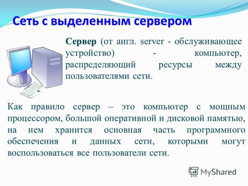 Сеть с выделенным сервером Сервер Сервер (от англ. server - обслуживающее устройство) - компьютер, распределяющий ресурсы между пользователями сети. Как правило сервер – это компьютер с мощным процессором, большой оперативной и дисковой памятью, на н