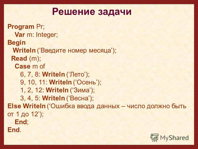 Program Pr; Var m: Integer; Begin Writeln (Введите номер месяца); Read (m); Case m of 6, 7, 8: Writeln (Лето); 9, 10, 11: Writeln (Осень); 1, 2, 12: Writeln (Зима); 3, 4, 5: Writeln (Весна); Else Writeln (Ошибка ввода данных – число должно быть от 1 