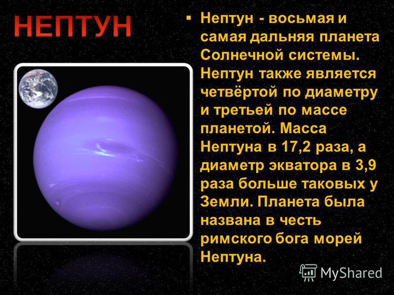 Нептун - восьмая и самая дальняя планета Солнечной системы. Нептун также является четвёртой по диаметру и третьей по массе планетой. Масса Нептуна в 17,2 раза, а диаметр экватора в 3,9 раза больше таковых у Земли. Планета была названа в честь римског
