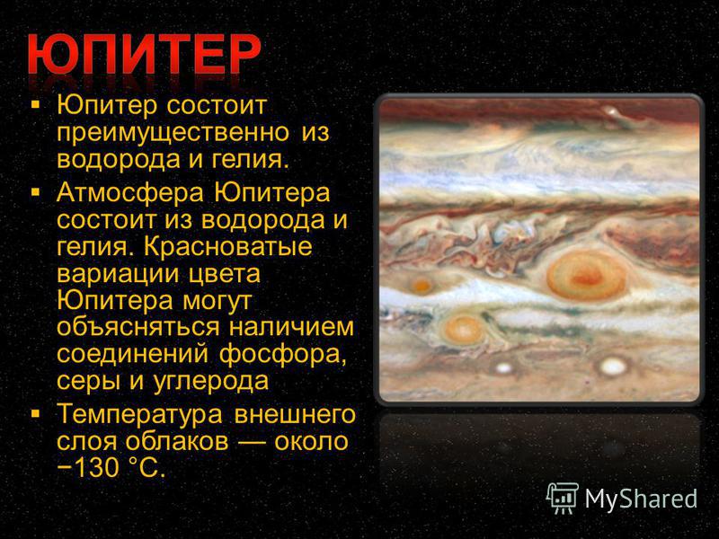 Юпитер состоит преимущественно из водорода и гелия. Атмосфера Юпитера состоит из водорода и гелия. Красноватые вариации цвета Юпитера могут объясняться наличием соединений фосфора, серы и углерода Температура внешнего слоя облаков около 130 °C.