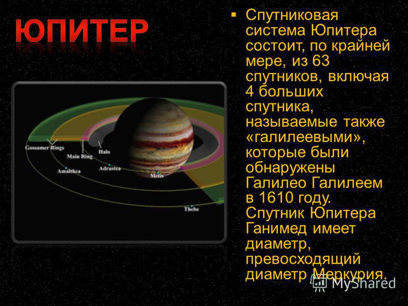 Спутниковая система Юпитера состоит, по крайней мере, из 63 спутников, включая 4 больших спутника, называемые также «галилеевыми», которые были обнаружены Галилео Галилеем в 1610 году. Спутник Юпитера Ганимед имеет диаметр, превосходящий диаметр Мерк