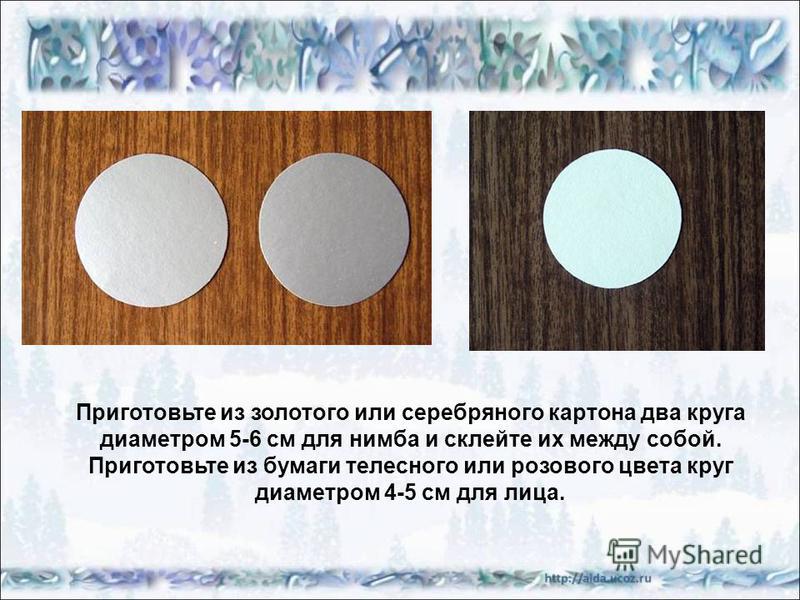 Приготовьте из золотого или серебряного картона два круга диаметром 5-6 см для нимба и склейте их между собой. Приготовьте из бумаги телесного или розового цвета круг диаметром 4-5 см для лица.