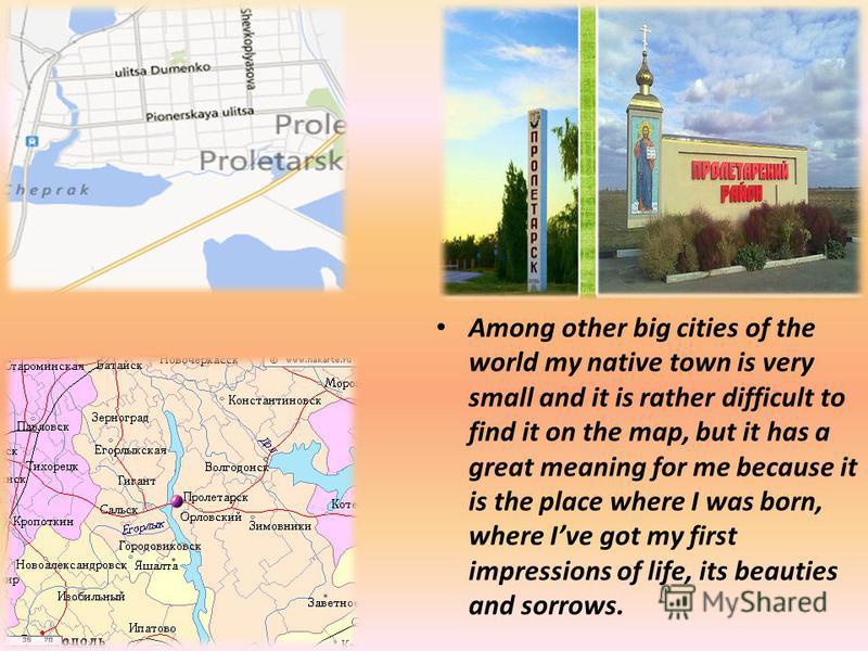 Among other big cities of the world my native town is very small and it is rather difficult to find it on the map, but it has a great meaning for me because it is the place where I was born, where Ive got my first impressions of life, its beauties an
