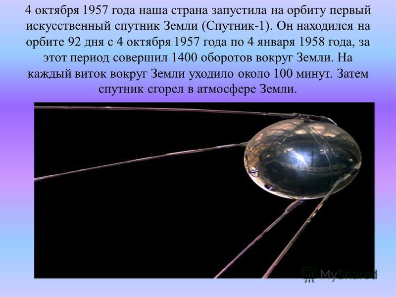 4 октября 1957 года наша страна запустила на орбиту первый искусственный спутник Земли (Спутник-1). Он находился на орбите 92 дня с 4 октября 1957 года по 4 января 1958 года, за этот период совершил 1400 оборотов вокруг Земли. На каждый виток вокруг 