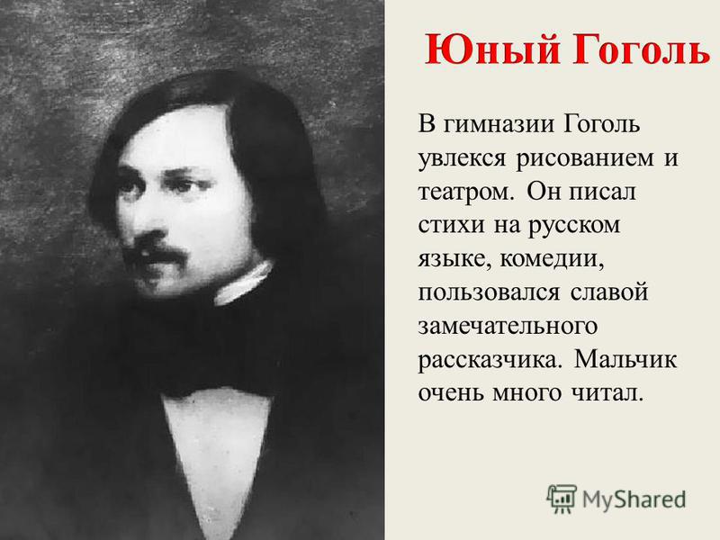 В гимназии Гоголь увлекся рисованием и театром. Он писал стихи на русском языке, комедии, пользовался славой замечательного рассказчика. Мальчик очень много читал.