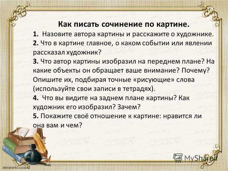 Как писать сочинение по картине. 1. Назовите автора картины и расскажите о художнике. 2. Что в картине главное, о каком событии или явлении рассказал художник? 3. Что автор картины изобразил на переднем плане? На какие объекты он обращает ваше вниман