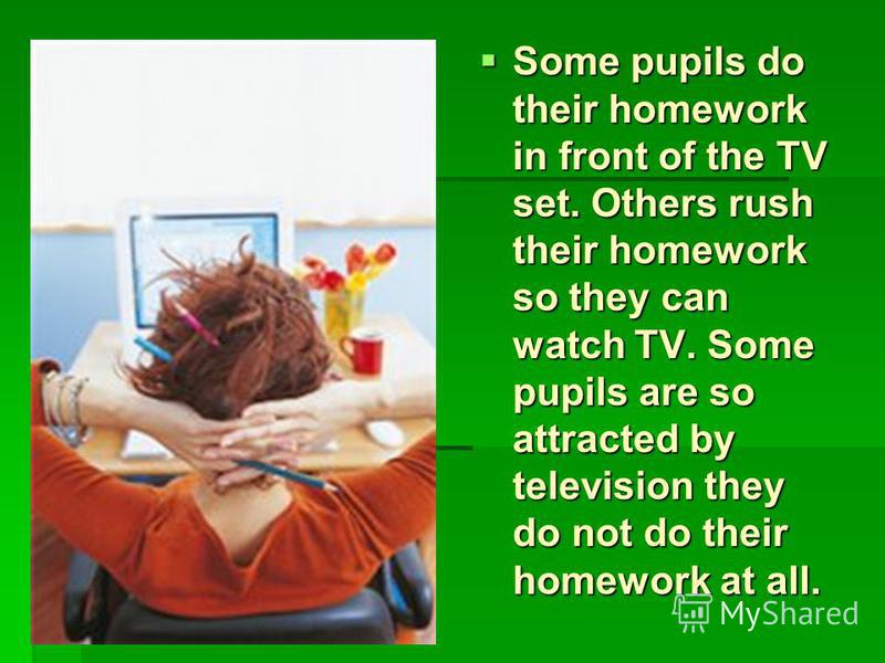 Some pupils do their homework in front of the TV set. Others rush their homework so they can watch TV. Some pupils are so attracted by television they do not do their homework at all.