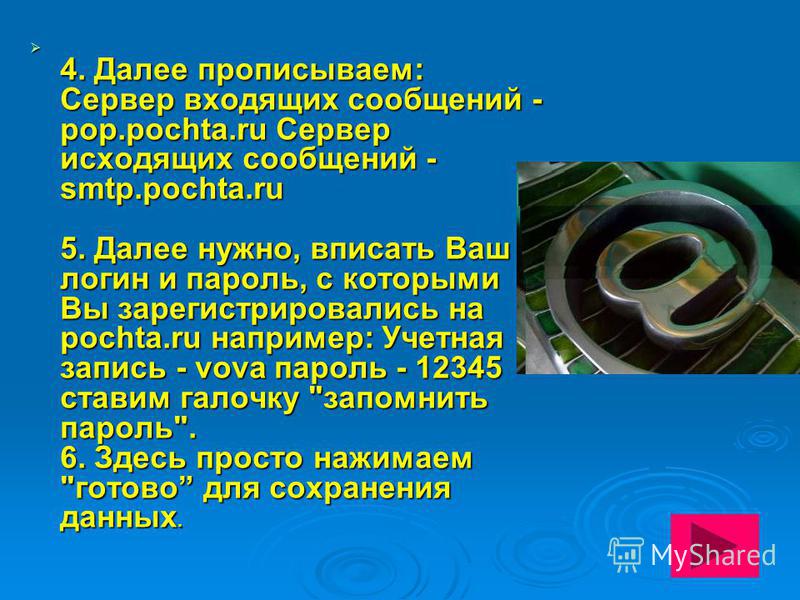 4. Далее прописываем: Сервер входящих сообщений - pop.pochta.ru Сервер исходящих сообщений - smtp.pochta.ru 5. Далее нужно, вписать Ваш логин и пароль, с которыми Вы зарегистрировались на pochta.ru например: Учетная запись - vova пароль - 12345 стави