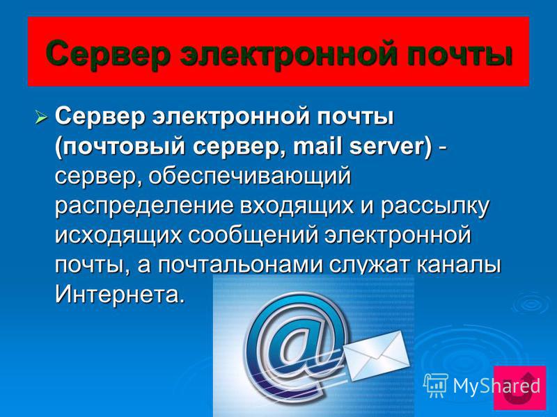 Сервер электронной почты Сервер электронной почты (почтовый сервер, mail server) - сервер, обеспечивающий распределение входящих и рассылку исходящих сообщений электронной почты, а почтальонами служат каналы Интернета. Сервер электронной почты (почто