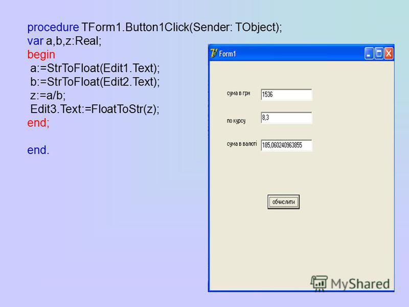 procedure TForm1.Button1Click(Sender: TObject); var a,b,z:Real; begin a:=StrToFloat(Edit1.Text); b:=StrToFloat(Edit2.Text); z:=a/b; Edit3.Text:=FloatToStr(z); end; end.