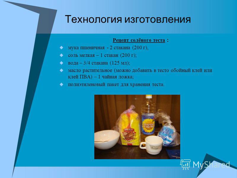 Технология изготовления Рецепт солёного теста : мука пшеничная - 2 стакана (200 г), соль мелкая – 1 стакан (200 г); вода – 3/4 стакана (125 мл); масло растительное (можно добавить в тесто обойный клей или клей ПВА) – 1 чайная ложка; полиэтиленовый па
