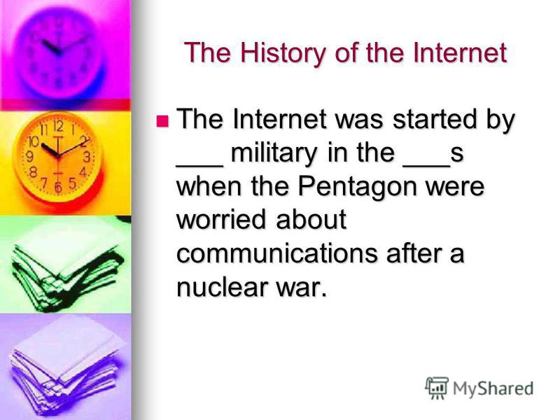 The History of the Internet The Internet was started by ___ military in the ___s when the Pentagon were worried about communications after a nuclear war. The Internet was started by ___ military in the ___s when the Pentagon were worried about commun