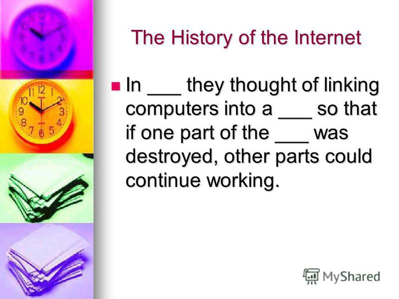 The History of the Internet In ___ they thought of linking computers into a ___ so that if one part of the ___ was destroyed, other parts could continue working. In ___ they thought of linking computers into a ___ so that if one part of the ___ was d