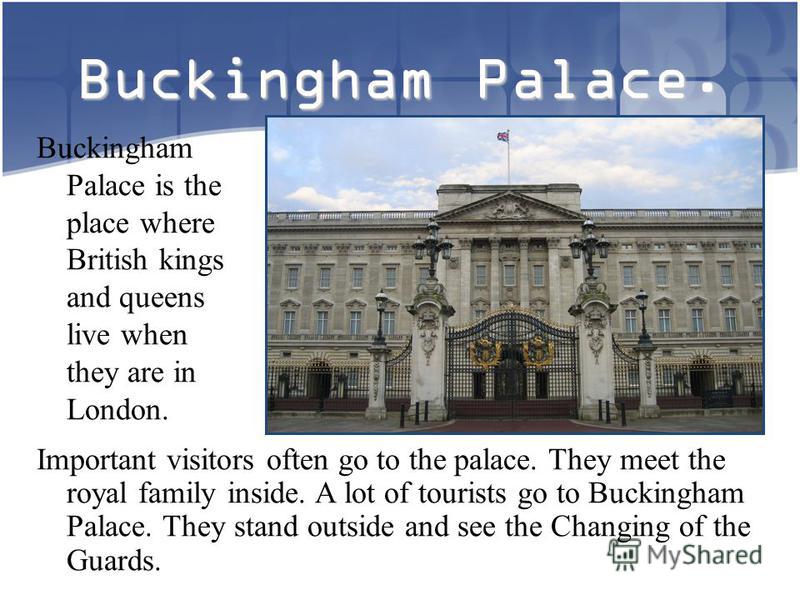 Buckingham Palace. Buckingham Palace is the place where British kings and queens live when they are in London. Important visitors often go to the palace. They meet the royal family inside. A lot of tourists go to Buckingham Palace. They stand outside