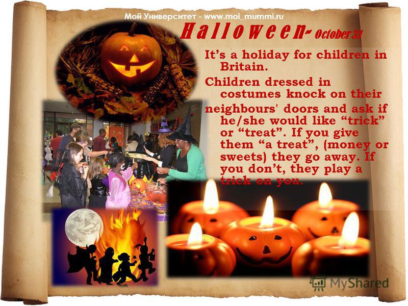 H a l l o w e e n- October 31 Its a holiday for children in Britain. Children dressed in costumes knock on their neighbours' doors and ask if he/she would like trick or treat. If you give them a treat, (money or sweets) they go away. If you dont, the