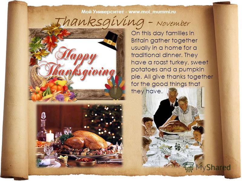 Thanksgiving - November On this day families in Britain gather together usually in a home for a traditional dinner. They have a roast turkey, sweet potatoes and a pumpkin pie. All give thanks together for the goоd things that they have. Мой Университ