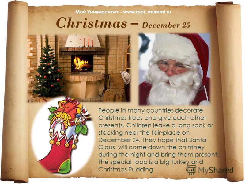 Christmas – December 25 People in many countries decorate Christmas trees and give each other presents. Children leave a long sock or stocking near the fair-place on December 24. They hope that Santa Claus will come down the chimney during the night 