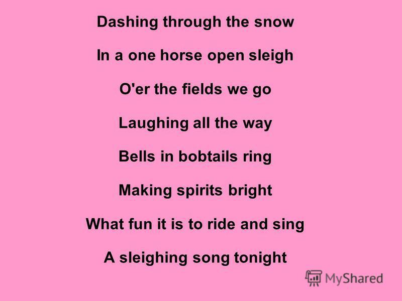 Dashing through the snow In a one horse open sleigh O'er the fields we go Laughing all the way Bells in bobtails ring Making spirits bright What fun it is to ride and sing A sleighing song tonight