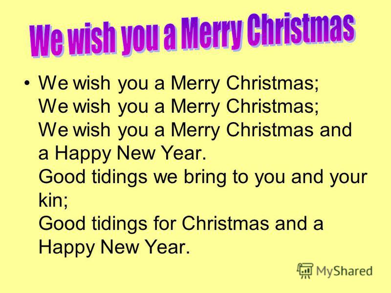We wish you a Merry Christmas; We wish you a Merry Christmas; We wish you a Merry Christmas and a Happy New Year. Good tidings we bring to you and your kin; Good tidings for Christmas and a Happy New Year.